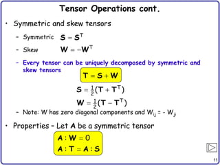 11
Tensor Operations cont.
• Symmetric and skew tensors
– Symmetric
– Skew
– Every tensor can be uniquely decomposed by symmetric and
skew tensors
– Note: W has zero diagonal components and Wij = - Wji
• Properties – Let A be a symmetric tensor
 
 
T
1
2
T
1
2
( )
( )
S T T
W T T

 
T
T
S S
W W
 
T S W


: 0
: :
A W
A T A S
 