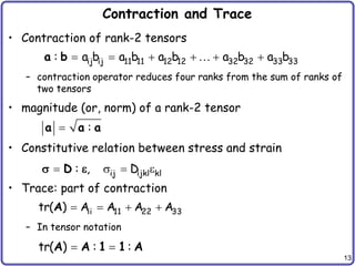 13
Contraction and Trace
• Contraction of rank-2 tensors
– contraction operator reduces four ranks from the sum of ranks of
two tensors
• magnitude (or, norm) of a rank-2 tensor
• Constitutive relation between stress and strain
• Trace: part of contraction
– In tensor notation
     
ij ij 11 11 12 12 32 32 33 33
: a b a b a b a b a b
a b
 :
a a a
   
  ij ijkl kl
: , D
D
   
ii 11 22 33
tr( ) A A A A
A
 
tr( ) : :
A A 1 1 A
 
