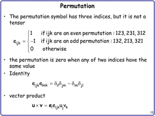 15
Permutation
• The permutation symbol has three indices, but it is not a
tensor
• the permutation is zero when any of two indices have the
same value
• Identity
• vector product


 



ijk
1 if ijk are an even permutation : 123, 231, 312
e 1 if ijk are an odd permutation : 132, 213, 321
0 otherwise
     
ijk lmk il jm im jl
e e
  i ijk j k
e u v
u v e
 