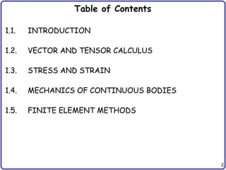2
Table of Contents
1.1. INTRODUCTION
1.2. VECTOR AND TENSOR CALCULUS
1.3. STRESS AND STRAIN
1.4. MECHANICS OF CONTINUOUS BODIES
1.5. FINITE ELEMENT METHODS
 