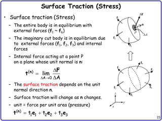 23
Surface Traction (Stress)
• Surface traction (Stress)
– The entire body is in equilibrium with
external forces (f1 ~ f6)
– The imaginary cut body is in equilibrium due
to external forces (f1, f2, f3) and internal
forces
– Internal force acting at a point P
on a plane whose unit normal is n:
– The surface traction depends on the unit
normal direction n.
– Surface traction will change as n changes.
– unit = force per unit area (pressure)
f1
f2
f3
f4
f6
f5
y
z
F
n
f1
f2
f3
P
A
x
( )
A 0
lim
A
 



n F
t
( )
1 1 2 2 3 3
t t t
  
n
t e e e
 
