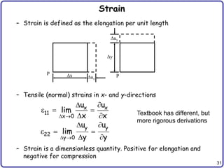 31
Strain
– Strain is defined as the elongation per unit length
– Tensile (normal) strains in x- and y-directions
– Strain is a dimensionless quantity. Positive for elongation and
negative for compression
P P
x ux
y
uy
x x
11
x 0
y y
22
y 0
u u
lim
x x
u u
lim
y y
 
 
 
  
 
 
  
 
Textbook has different, but
more rigorous derivations
 