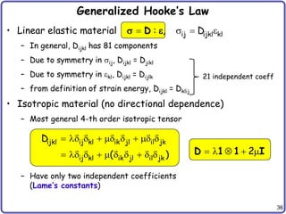 36
Generalized Hooke’s Law
• Linear elastic material
– In general, Dijkl has 81 components
– Due to symmetry in ij, Dijkl = Djikl
– Due to symmetry in kl, Dijkl = Dijlk
– from definition of strain energy, Dijkl = Dklij
• Isotropic material (no directional dependence)
– Most general 4-th order isotropic tensor
– Have only two independent coefficients
(Lame’s constants)
21 independent coeff
ijkl ij kl ik jl il jk
ij kl ik jl il jk
D
( )
        
         
ij ijkl kl
: , D
   
D
 
2
    
D 1 1 I
 