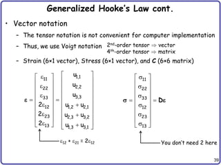 39
Generalized Hooke’s Law cont.
• Vector notation
– The tensor notation is not convenient for computer implementation
– Thus, we use Voigt notation
– Strain (6×1 vector), Stress (6×1 vector), and C (6×6 matrix)
2nd-order tensor vector
4th-order tensor matrix
1,1
11
2,2
22
3,3
33
12 1,2 2,1
23 2,3 3,2
13 1,3 3,1
u
u
u
2 u u
2 u u
2 u u
 

 
 
 
  
 
 
 

 
 
 
 
 
 
 
 
 
 
 
  
  
 

11
22
33
12
23
13

 
 

 
 

 
 

 
 

 

 
D
 
12 + 21 = 212 You don’t need 2 here
 