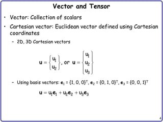 4
Vector and Tensor
• Vector: Collection of scalars
• Cartesian vector: Euclidean vector defined using Cartesian
coordinates
– 2D, 3D Cartesian vectors
– Using basis vectors: e1 = {1, 0, 0}T, e2 = {0, 1, 0}T, e3 = {0, 0, 1}T
 
   
 
   
   
 
1
1
2
2
3
u
u
, or u
u
u
u u
  
1 1 2 2 3 3
u u u
u e e e
 