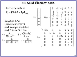 40
3D Solid Element cont.
• Elasticity matrix
• Relation b/w
Lame’s constants
and Young’s modulus
and Poisson’s ratio
(3 2 )
, E
2( )
E E
,
(1 )(1 2 ) 2(1 )
    
  
     

   
     
dev
K 2
   
D 1 1 I
2 0 0 0
2 0 0 0
2 0 0 0
0 0 0 0 0
0 0 0 0 0
0 0 0 0 0
    
 
 
    
 
 
    
  

 
 

 

 
D
1
1
1
0
0
0
 
 
 
 
  
 
 
 
 
1
2 1 1
3 3 3
1 2 1
3 3 3
1 1 2
3 3 3
dev 1
2
1
2
1
2
0 0 0
0 0 0
0 0 0
0 0 0 0 0
0 0 0 0 0
0 0 0 0 0
 
 
 
 
 
 
 
 

 
 
 
 
 
I
 