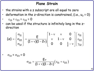 42
Plane Strain
• the strains with a z subscript are all equal to zero
• deformation in the z–direction is constrained, (i.e., u3 = 0)
• 13 = 23 = 33 = 0
• can be used if the structure is infinitely long in the z–
direction
• 13 = 23 = 0
11 11
22 22
1
12 12
2
1 0
E
{ } 1 0
(1 )(1 2 )
0 0
 
    
   
   
 
      
   
 
   
   
 
   g
   
 

 
33 11 22
E
(1 )(1 2 )

    
   
 