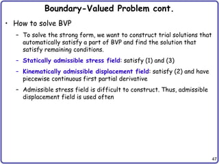 47
Boundary-Valued Problem cont.
• How to solve BVP
– To solve the strong form, we want to construct trial solutions that
automatically satisfy a part of BVP and find the solution that
satisfy remaining conditions.
– Statically admissible stress field: satisfy (1) and (3)
– Kinematically admissible displacement field: satisfy (2) and have
piecewise continuous first partial derivative
– Admissible stress field is difficult to construct. Thus, admissible
displacement field is used often
 