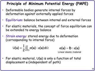 48
Principle of Minimum Potential Energy (PMPE)
• Deformable bodies generate internal forces by
deformation against externally applied forces
• Equilibrium: balance between internal and external forces
• For elastic materials, the concept of force equilibrium can
be extended to energy balance
• Strain energy: stored energy due to deformation
(corresponding to internal force)
• For elastic material, U(u) is only a function of total
displacement u (independent of path)
1
U( ) ( ) : ( )d
2 
 

u u u
  ( ) : ( )

u D u
 
Linear elastic material
 
