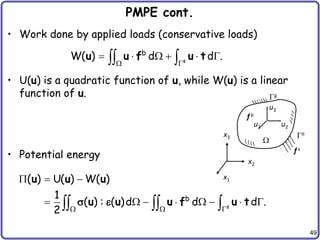 49
PMPE cont.
• Work done by applied loads (conservative loads)
• U(u) is a quadratic function of u, while W(u) is a linear
function of u.
• Potential energy
s
b
W( ) d d .
 
     
 
u u f u t
h
g

u1 u2
u3
x1
x2
x3
f s
f b
s
b
( ) U( ) W( )
1
( ) : ( )d d d .
2   
  
       
  
u u u
u u u f u t
 
 