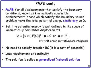 50
PMPE cont.
• PMPE: for all displacements that satisfy the boundary
conditions, known as kinematically admissible
displacements, those which satisfy the boundary-valued
problem make the total potential energy stationary on DA
• But, the potential energy is well defined in the space of
kinematically admissible displacements
• No need to satisfy traction BC (it is a part of potential)
• Less requirement on continuity
• The solution is called a generalized (natural) solution
 
1 3 h
[H ( )] | 0 on ,
     
u u x
Z
H1: first-order derivatives are integrable
 
