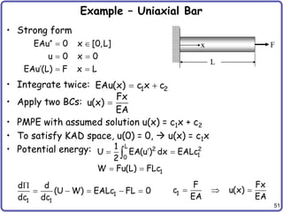 51
Example – Uniaxial Bar
• Strong form
• Integrate twice:
• Apply two BCs:
• PMPE with assumed solution u(x) = c1x + c2
• To satisfy KAD space, u(0) = 0,  u(x) = c1x
• Potential energy:
L
F
x
EAu 0 x [0,L]
u 0 x 0
EAu (L) F x L
  
 
  
1 2
EAu(x) c x c
 
Fx
u(x)
EA

L 2 2
1
0
1
1
U EA(u ) dx EALc
2
W Fu(L) FLc

 
 

1
1 1
d d
(U W) EALc FL 0
dc dc

     1
F Fx
c u(x)
EA EA
  
 