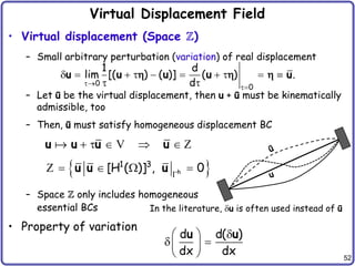 52
Virtual Displacement Field
• Virtual displacement (Space Z)
– Small arbitrary perturbation (variation) of real displacement
– Let ū be the virtual displacement, then u + ū must be kinematically
admissible, too
– Then, ū must satisfy homogeneous displacement BC
– Space Z only includes homogeneous
essential BCs
• Property of variation
    
u u u u
V Z
 
h
1 3
[H ( )] , 0

   
u u u
Z
In the literature, u is often used instead of ū
d d( )
dx dx

 
 
 
 
u u
0
0
1 d
lim [( ) ( )] ( ) .
d


         
 
u u u u u
  
 