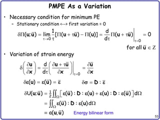 53
PMPE As a Variation
• Necessary condition for minimum PE
– Stationary condition <--> first variation = 0
• Variation of strain energy
0
0
1 d
( ; ) lim [ ( ) ( )] ( ) 0
d


           
 
u u u u u u u
 Z
for all u
0
d
d 
    
   
  
   
   
   
u u u u
x x x
( ) ( )
  
u u
   :
  D
 
1
2
U( ; ) ( ) : : ( ) ( ) : : ( ) d
( ) : : ( )d
a( , )


   
 
 
 



u u u D u u D u
u D u
u u
   
 
Energy bilinear form
 