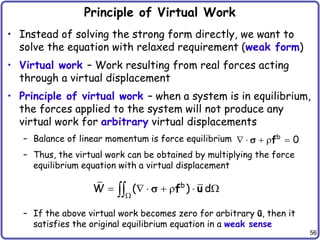 56
Principle of Virtual Work
• Instead of solving the strong form directly, we want to
solve the equation with relaxed requirement (weak form)
• Virtual work – Work resulting from real forces acting
through a virtual displacement
• Principle of virtual work – when a system is in equilibrium,
the forces applied to the system will not produce any
virtual work for arbitrary virtual displacements
– Balance of linear momentum is force equilibrium
– Thus, the virtual work can be obtained by multiplying the force
equilibrium equation with a virtual displacement
– If the above virtual work becomes zero for arbitrary ū, then it
satisfies the original equilibrium equation in a weak sense
b
0
    
f

b
W ( ) d

      
 f u

 
