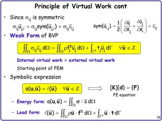 58
Principle of Virtual Work cont
• Since ij is symmetric
• Weak Form of BVP
Internal virtual work = external virtual work
Starting point of FEM
• Symbolic expression
– Energy form:
– Load form:
s
b
ij ij j j j j
d f u d t u d
  
         
   u Z
a( , ) ( )
  
u u u u Z
a( , ) : d

 

u u  
s
b
( ) d d
 
      
 
u u f u t
ij j,i ij j,i ij ij
u sym(u )
     
j
i
i,j ij
j i
u
u
1
sym(u )
2 X X

 

   
 
 
 
 
[ ]{ } { }

K d F
FE equation
 