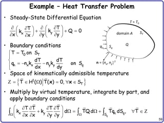 59
Example – Heat Transfer Problem
• Steady-State Differential Equation
• Boundary conditions
• Space of kinematically admissible temperature
• Multiply by virtual temperature, integrate by part, and
apply boundary conditions
Q
domain A
Sq
ST
qn
T = T0
n = {nx, ny}T
y
x
T
T k Q 0
k
y
x y
x

   

    
   

 
 
  
0 T
n x x y y q
T T on S
dT dT
q n k n k on S
dx dy




  


 
1
T
T H ( ) T( ) 0, S
     
x x
Z
q
x y n q
S
T T T T
k k d TQd Tq dS , T
x x y y
 
 
   
      
 
   
 
   Z
 