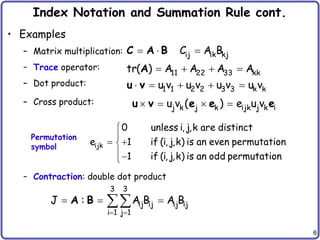 6
Index Notation and Summation Rule cont.
• Examples
– Matrix multiplication:
– Trace operator:
– Dot product:
– Cross product:
– Contraction: double dot product
   
j k j k ijk j k i
u v ( ) e u v
u v e e e


 



ijk
0 unless i, j,k are distinct
e 1 if (i, j,k) is an even permutation
1 if (i, j,k) is an odd permutation
 
  

3 3
ij ij ij ij
i 1 j 1
J : A B A B
A B
Permutation
symbol
  
   
    
ij ik kj
11 22 33 kk
1 1 2 2 3 3 k k
C A B
tr( ) A A A A
u v u v u v u v
C A B
A
u v
 