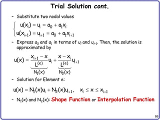 66
Trial Solution cont.
– Substitute two nodal values
– Express a0 and a1 in terms of ui and ui+1. Then, the solution is
approximated by
– Solution for Element e:
– N1(x) and N2(x): Shape Function or Interpolation Function
i i 0 1 i
i 1 i 1 0 1 i 1
u(x ) u a a x
u(x ) u a a x
  
  


  

1 2
i 1 i
i i 1
(e) (e)
N (x) N (x)
x x x x
u(x) u u
L L


 
 
1 i 2 i 1 i i 1
u(x) N (x)u N (x)u , x x x
 
   
 