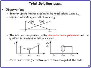 67
Trial Solution cont.
• Observations
– Solution u(x) is interpolated using its nodal values ui and ui+1.
– N1(x) = 1 at node xi, and =0 at node xi+1.
– The solution is approximated by piecewise linear polynomial and its
gradient is constant within an element.
– Stress and strain (derivative) are often averaged at the node.
N1(x) N2(x)
xi xi+1
xi xi+1 xi+2 xi xi+1 xi+2
ui
ui+1
ui+2 du
dx
u
 