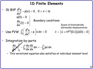 68
1D Finite Elements
• 1D BVP
• Use PVW
• Integration-by-parts
– This variational equation also satisfies at individual element level
2
2
d u
p(x) 0, 0 x 1s
dx
u(0) 0
Boundary conditions
du
(1) 0
dx
   
 


 

2
1
2
0
d u
p u dx 0
dx
 
 
 
 
  
(1)
u H [0,1] u(0) 0
  
Z
Space of kinematically
admissible displacements
1
1 1
0 0
0
du du du
u dx pu dx
dx dx dx
  
 
 