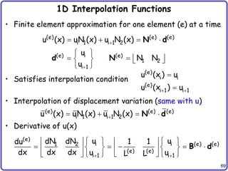 69
1D Interpolation Functions
• Finite element approximation for one element (e) at a time
• Satisfies interpolation condition
• Interpolation of displacement variation (same with u)
• Derivative of u(x)
(e) (e) (e)
i 1 i 1 2
u (x) uN (x) u N (x)

   
N d
i
(e) (e)
1 2
i 1
u
N N
u
 
   
   
 
d N
(e)
i i
(e)
i 1 i 1
u (x ) u
u (x ) u
 


(e) (e) (e)
i 1 i 1 2
u (x) uN (x) u N (x)

   
N d
(e)
i i (e) (e)
1 2
(e) (e)
i 1 i 1
u u
dN dN
du 1 1
dx dx dx u u
L L
 
   
   
    
   
   
 
     
B d
 