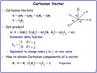7
Cartesian Vector
• Cartesian Vectors
• Dot product
– Kronecker delta function
– Equivalent to change index j to i, or vice versa
• How to obtain Cartesian components of a vector
   

1 1 2 2 3 3 i i
j j
u u u u
v
u e e e e
v e
       
i i j j i j i j i j ij i i
(u ) (v ) uv ( ) uv uv
u v e e e e


  


ij
1 if i j
0 if i j
X1
X2
X3
e1 e2
e3
u
v
     
i i j j j ij i
(v ) v v
e v e e Projection
 