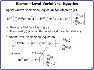 70
Element-Level Variational Equation
• Approximate variational equation for element (e)
– Must satisfied for all
– If element (e) is not on the boundary, can be arbitrary
• Element-level variational equation
j j
i i
i
x x
(e)T (e)T (e) (e) (e)T (e)T (e)T
x x
i 1
du
(x )
dx
dx p(x)dx
du
(x )
dx 
 

 
     
 
   

 
 
d B B d d N d
(e)
u (x)  Z
(e)
d
j j
i i
i
x x
(e)T (e) (e) (e)T
x x
i 1
du
(x )
dx
dx p(x)dx
du
(x )
dx 
 

 
     
 
   

 
 
B B d N
 
i
(e) (e) (e)
i 1
du
(x )
dx
[ ]{ }
du
(x )
dx 
 

 
   
 

 
k d f
2x2 matrix 2x1 vector
 
