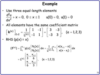 73
Example
• Use three equal-length elements
• All elements have the same coefficient matrix
• RHS (p(x) = x)
2
2
d u
x 0, 0 x 1 u(0) 0, u(1) 0
dx
     
(e)
(e)
2 2
1 1 3 3
1
, (e 1,2,3)
1 1 3 3
L

 
   
    
   
   
   
k
i 1 i 1
i i
x x
1 i 1
(e)
(e)
x x
2 i
i i 1
(e)
i i 1
N (x) x(x x)
1
{ } p(x) dx dx
N (x) x(x x )
L
x x
3 6
L , (e 1,2,3)
x x
6 3
  



   
 
   

   
 

 
 
 
 
 

 
 
 
f
 