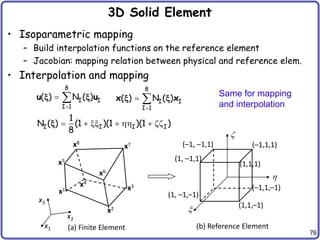 76
3D Solid Element
• Isoparametric mapping
– Build interpolation functions on the reference element
– Jacobian: mapping relation between physical and reference elem.
• Interpolation and mapping
(a) Finite Element (b) Reference Element
x

z
(1,1,–1)
(1,1,1)
(–1,1,1)
(–1,1,–1)
x1
x2
x3
x4
x5
x6
x7
x8
x2
x1
x3
(1, –1,–1)
(1, –1,1)
(–1, –1,1)
8
I I
I 1
( ) N ( )

 
u u
x x
8
I I
I 1
( ) N ( )

 
x x
x x
I I I I
1
N ( ) (1 )(1 )(1 )
8
  xx    zz
x
Same for mapping
and interpolation
 