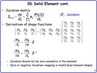 77
3D Solid Element cont.
• Jacobian matrix
• Derivatives of shape functions
– Jacobian should not be zero anywhere in the element
– Zero or negative Jacobian: mapping is invalid (bad element shape)
8
I
3 3 I
I 1
dN ( )
d
d d


  
x
J x
x
x x
1 1 1
I I I I I I 2 2 2
1 2 3
3 3 3
x x x
N N N N N N x x x
x x x
x x x
  
 
 
x  z
 
        
    

    
x  z    x  z
    
  
 
 
x  z
 
I I
N N
 
 
 
J
x
x
1
I I
N N 
 
 
 
J
x x
J : Jacobian
 