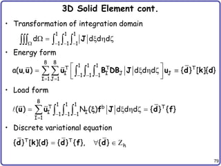 79
3D Solid Element cont.
• Transformation of integration domain
• Energy form
• Load form
• Discrete variational equation
1 1 1
1 1 1
d d d d
   
  x  z
    J
8 8
1 1 1
T T T
I I J J
1 1 1
I 1 J 1
a( , ) d d d { } [ ]{ }
  
 
 
 x  z 
 
 
   
u u u B DB J u d k d
8
1 1 1
T b T
I I
1 1 1
I 1
( ) N ( ) d d d { } { }
  

 x  z 
   
u u f J d f
x
T T
h
{ } [ ]{ } { } { }, { }
  
d k d d f d Z
 