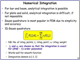 80
Numerical Integration
• For bar and beam, analytical integration is possible
• For plate and solid, analytical integration is difficult, if
not impossible
• Gauss quadrature is most popular in FEM due to simplicity
and accuracy
• 1D Gauss quadrature
– NG: No. of integ. points; xi: integ. point; wi: integ. weight
– xi and wi are chosen so that the integration is exact
for (2NG – 1)-order polynomial
– Works well for smooth function
– Integration domain is [-1, 1]
NG
1
i i
1
i 1
f( )d f( )


x x  w x


 