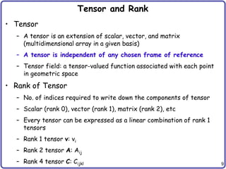 9
Tensor and Rank
• Tensor
– A tensor is an extension of scalar, vector, and matrix
(multidimensional array in a given basis)
– A tensor is independent of any chosen frame of reference
– Tensor field: a tensor-valued function associated with each point
in geometric space
• Rank of Tensor
– No. of indices required to write down the components of tensor
– Scalar (rank 0), vector (rank 1), matrix (rank 2), etc
– Every tensor can be expressed as a linear combination of rank 1
tensors
– Rank 1 tensor v: vi
– Rank 2 tensor A: Aij
– Rank 4 tensor C: Cijkl
 