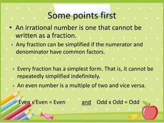 • An irrational number is one that cannot be
written as a fraction.
Some points first
 Any fraction can be simplified if the numerator and
denominator have common factors.
 Every fraction has a simplest form. That is, it cannot be
repeatedly simplified indefinitely.
 Even x Even = Even and Odd x Odd = Odd
 An even number is a multiple of two and vice versa.
 