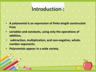 Introduction :
• A polynomial is an expression of finite length constructed
from
• variables and constants, using only the operations of
addition,
• subtraction, multiplication, and non-negative, whole-
number exponents.
• Polynomials appear in a wide variety.
 