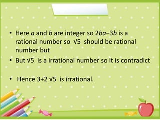 • Here a and b are integer so 2ba−3b is a
rational number so √5 should be rational
number but
• But √5 is a irrational number so it is contradict
• Hence 3+2 √5 is irrational.
 
