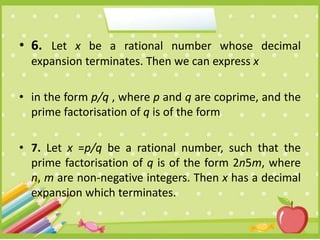 • 6. Let x be a rational number whose decimal
expansion terminates. Then we can express x
• in the form p/q , where p and q are coprime, and the
prime factorisation of q is of the form
• 7. Let x =p/q be a rational number, such that the
prime factorisation of q is of the form 2n5m, where
n, m are non-negative integers. Then x has a decimal
expansion which terminates.
 
