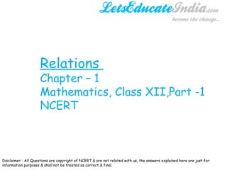 Relations  Chapter – 1 Mathematics, Class XII,Part -1 NCERT  Disclaimer : All Questions are copyright of NCERT & are not related with us, the answers explained here are just for information purposes & shall not be treated as correct & final.  