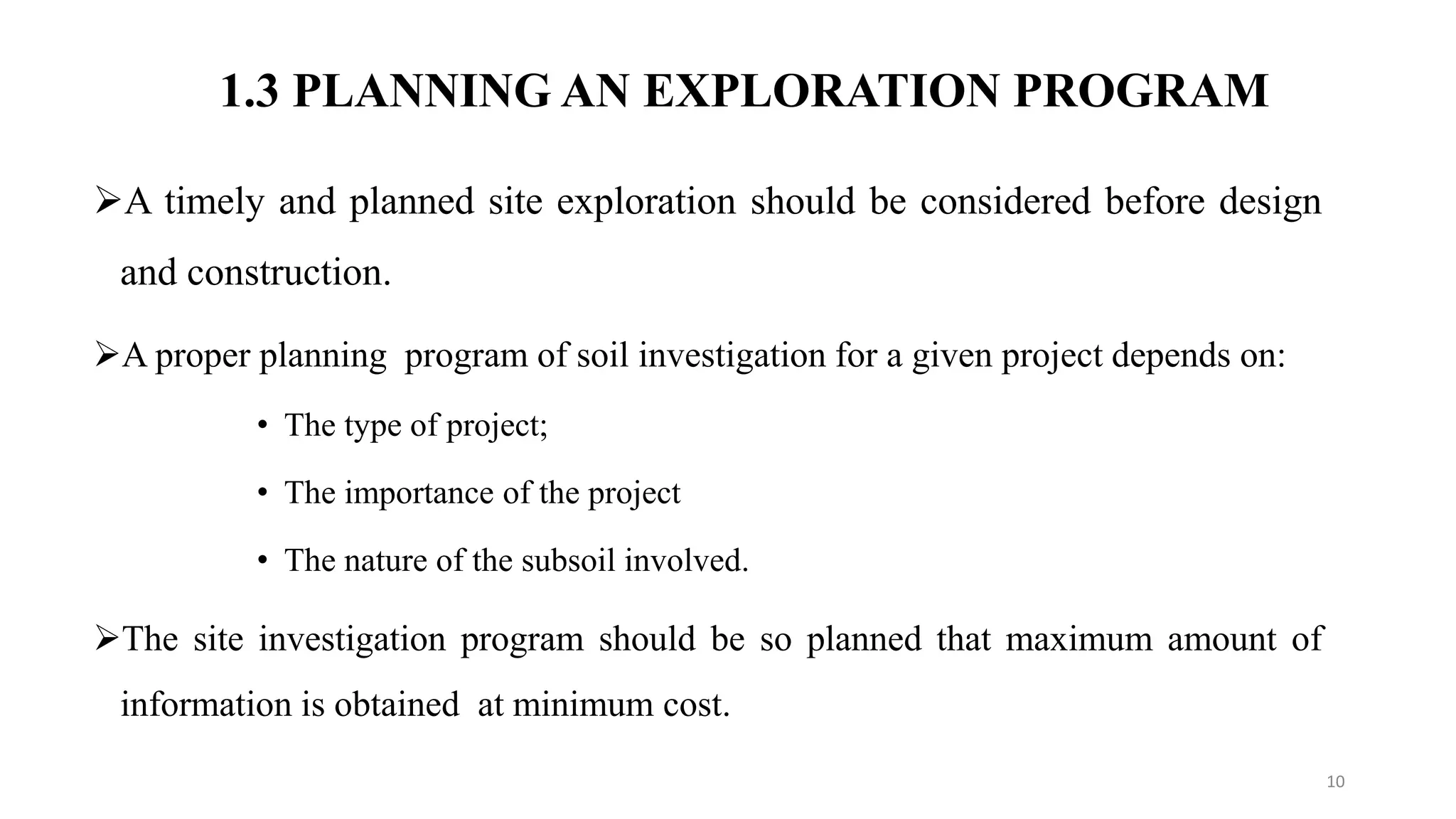 1.3 PLANNING AN EXPLORATION PROGRAM
A timely and planned site exploration should be considered before design
and construction.
A proper planning program of soil investigation for a given project depends on:
• The type of project;
• The importance of the project
• The nature of the subsoil involved.
The site investigation program should be so planned that maximum amount of
information is obtained at minimum cost.
10
 