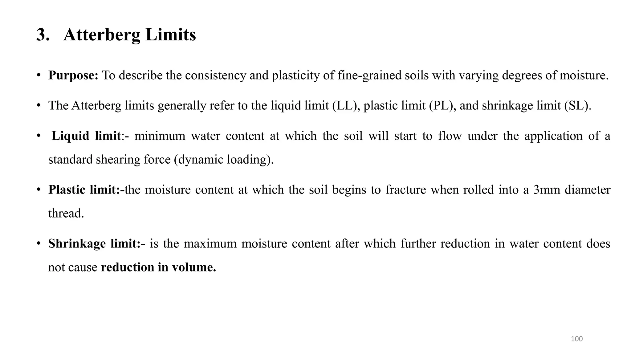 3. Atterberg Limits
• Purpose: To describe the consistency and plasticity of fine-grained soils with varying degrees of moisture.
• The Atterberg limits generally refer to the liquid limit (LL), plastic limit (PL), and shrinkage limit (SL).
• Liquid limit:- minimum water content at which the soil will start to flow under the application of a
standard shearing force (dynamic loading).
• Plastic limit:-the moisture content at which the soil begins to fracture when rolled into a 3mm diameter
thread.
• Shrinkage limit:- is the maximum moisture content after which further reduction in water content does
not cause reduction in volume.
100
 