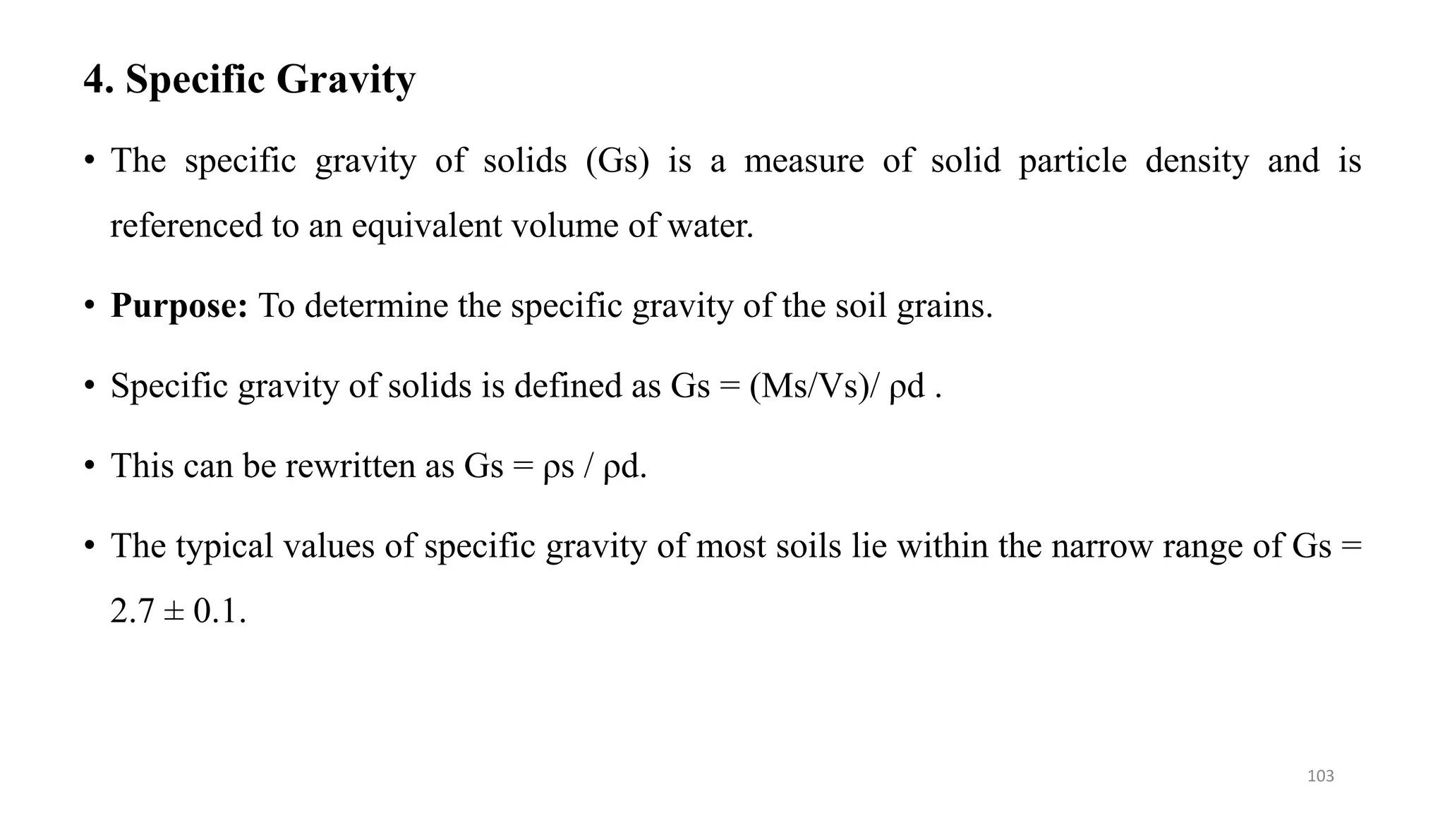 4. Specific Gravity
• The specific gravity of solids (Gs) is a measure of solid particle density and is
referenced to an equivalent volume of water.
• Purpose: To determine the specific gravity of the soil grains.
• Specific gravity of solids is defined as Gs = (Ms/Vs)/ ρd .
• This can be rewritten as Gs = ρs / ρd.
• The typical values of specific gravity of most soils lie within the narrow range of Gs =
2.7 ± 0.1.
103
 