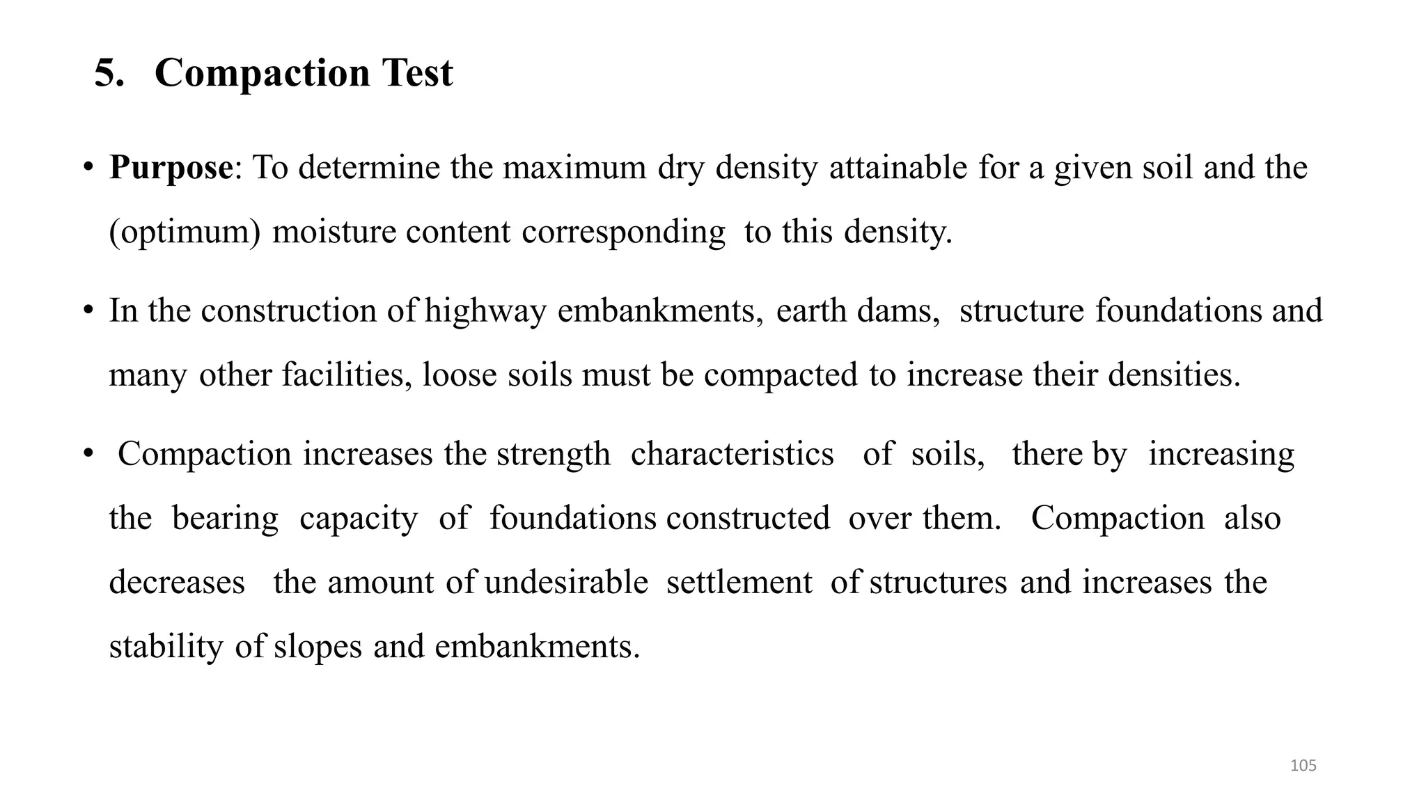 5. Compaction Test
• Purpose: To determine the maximum dry density attainable for a given soil and the
(optimum) moisture content corresponding to this density.
• In the construction of highway embankments, earth dams, structure foundations and
many other facilities, loose soils must be compacted to increase their densities.
• Compaction increases the strength characteristics of soils, there by increasing
the bearing capacity of foundations constructed over them. Compaction also
decreases the amount of undesirable settlement of structures and increases the
stability of slopes and embankments.
105
 