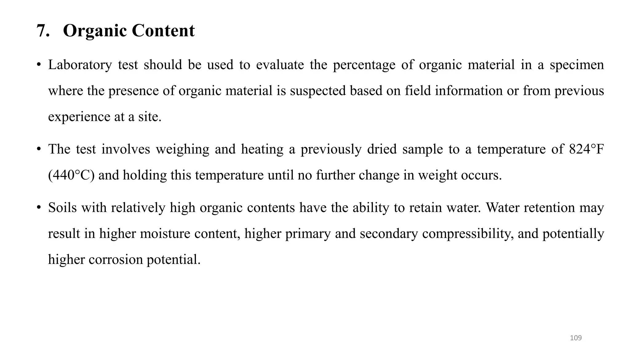 7. Organic Content
• Laboratory test should be used to evaluate the percentage of organic material in a specimen
where the presence of organic material is suspected based on field information or from previous
experience at a site.
• The test involves weighing and heating a previously dried sample to a temperature of 824°F
(440°C) and holding this temperature until no further change in weight occurs.
• Soils with relatively high organic contents have the ability to retain water. Water retention may
result in higher moisture content, higher primary and secondary compressibility, and potentially
higher corrosion potential.
109
 