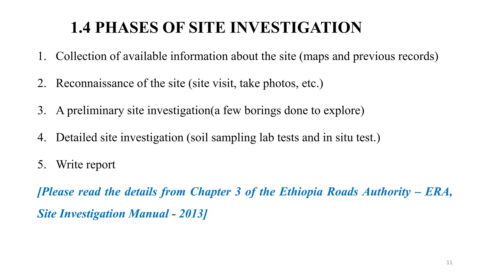1.4 PHASES OF SITE INVESTIGATION
1. Collection of available information about the site (maps and previous records)
2. Reconnaissance of the site (site visit, take photos, etc.)
3. A preliminary site investigation(a few borings done to explore)
4. Detailed site investigation (soil sampling lab tests and in situ test.)
5. Write report
[Please read the details from Chapter 3 of the Ethiopia Roads Authority – ERA,
Site Investigation Manual - 2013]
11
 