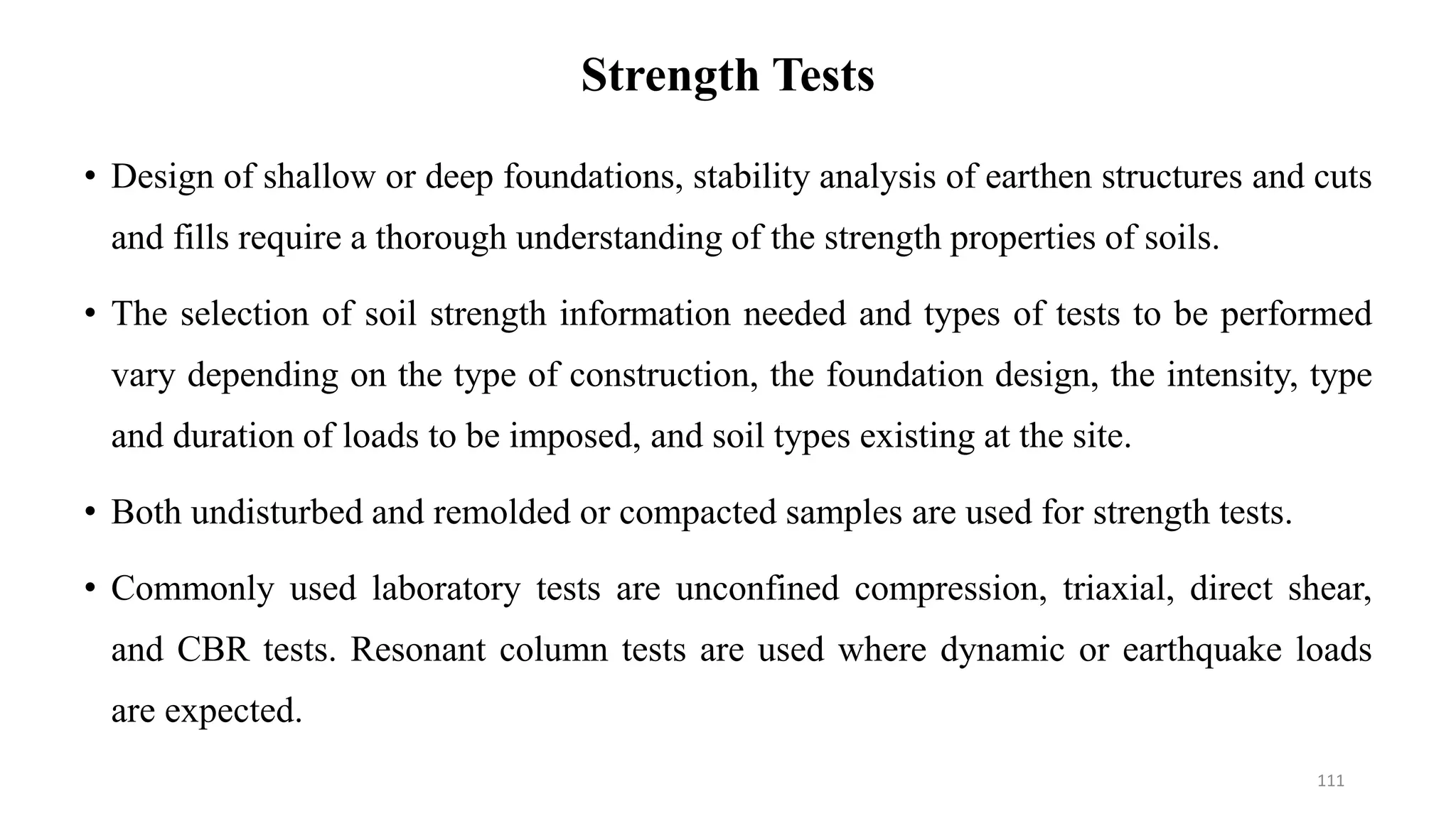 Strength Tests
• Design of shallow or deep foundations, stability analysis of earthen structures and cuts
and fills require a thorough understanding of the strength properties of soils.
• The selection of soil strength information needed and types of tests to be performed
vary depending on the type of construction, the foundation design, the intensity, type
and duration of loads to be imposed, and soil types existing at the site.
• Both undisturbed and remolded or compacted samples are used for strength tests.
• Commonly used laboratory tests are unconfined compression, triaxial, direct shear,
and CBR tests. Resonant column tests are used where dynamic or earthquake loads
are expected.
111
 