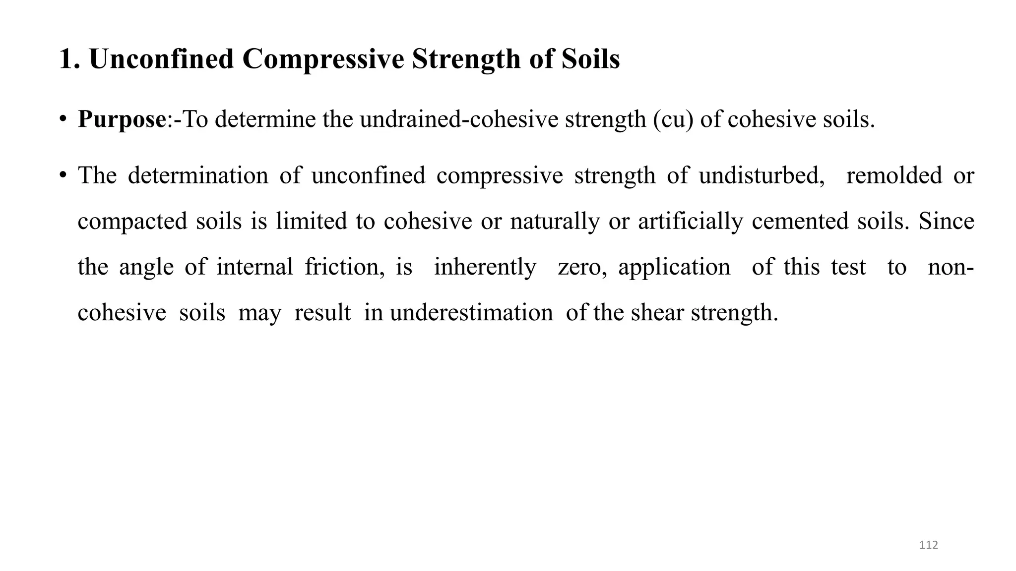 1. Unconfined Compressive Strength of Soils
• Purpose:-To determine the undrained-cohesive strength (cu) of cohesive soils.
• The determination of unconfined compressive strength of undisturbed, remolded or
compacted soils is limited to cohesive or naturally or artificially cemented soils. Since
the angle of internal friction, is inherently zero, application of this test to non-
cohesive soils may result in underestimation of the shear strength.
112
 