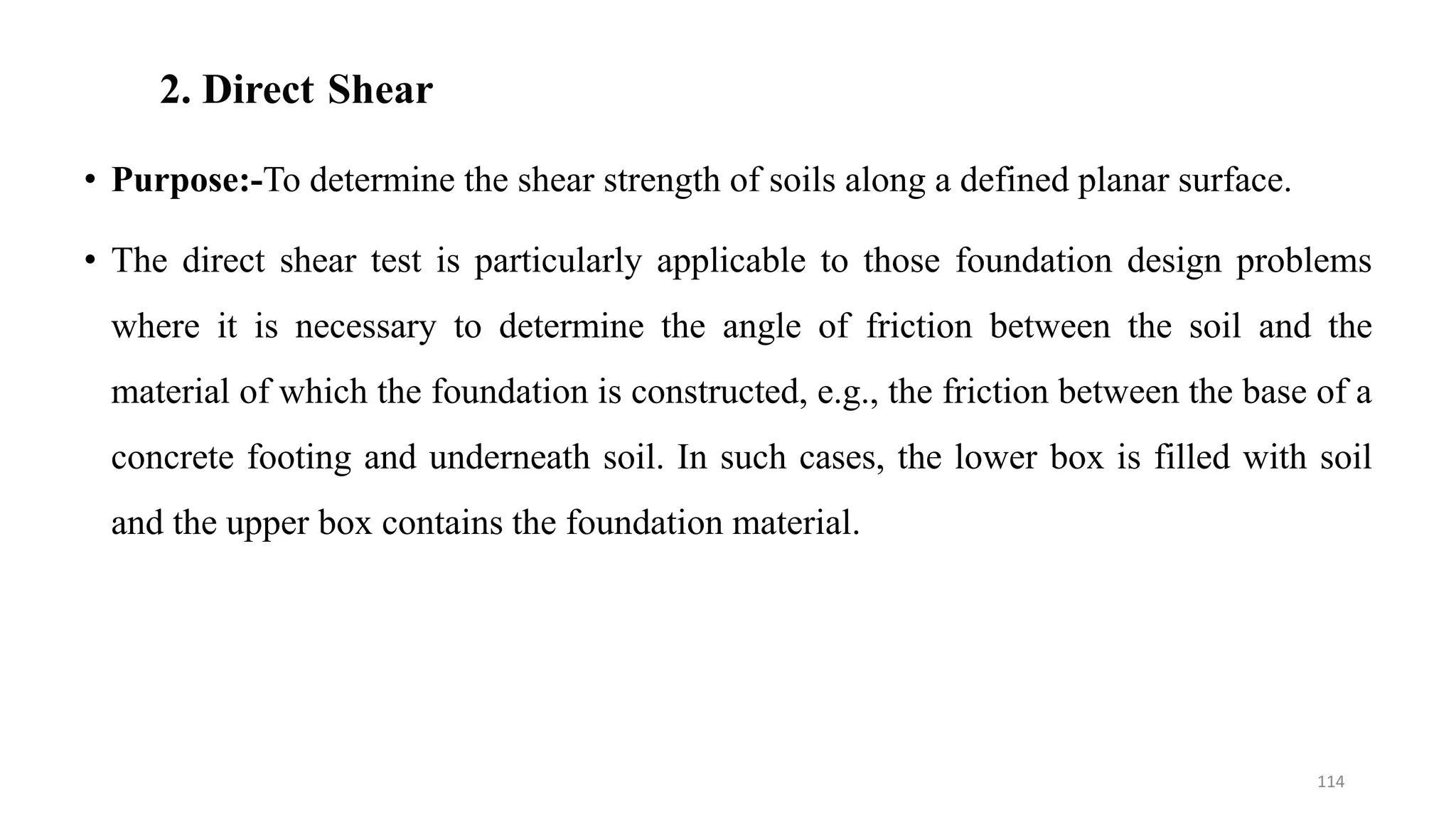 2. Direct Shear
• Purpose:-To determine the shear strength of soils along a defined planar surface.
• The direct shear test is particularly applicable to those foundation design problems
where it is necessary to determine the angle of friction between the soil and the
material of which the foundation is constructed, e.g., the friction between the base of a
concrete footing and underneath soil. In such cases, the lower box is filled with soil
and the upper box contains the foundation material.
114
 