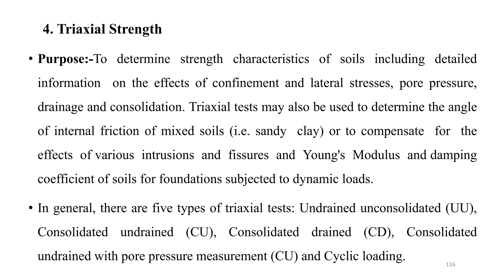 4. Triaxial Strength
• Purpose:-To determine strength characteristics of soils including detailed
information on the effects of confinement and lateral stresses, pore pressure,
drainage and consolidation. Triaxial tests may also be used to determine the angle
of internal friction of mixed soils (i.e. sandy clay) or to compensate for the
effects of various intrusions and fissures and Young's Modulus and damping
coefficient of soils for foundations subjected to dynamic loads.
• In general, there are five types of triaxial tests: Undrained unconsolidated (UU),
Consolidated undrained (CU), Consolidated drained (CD), Consolidated
undrained with pore pressure measurement (CU) and Cyclic loading. 116
 