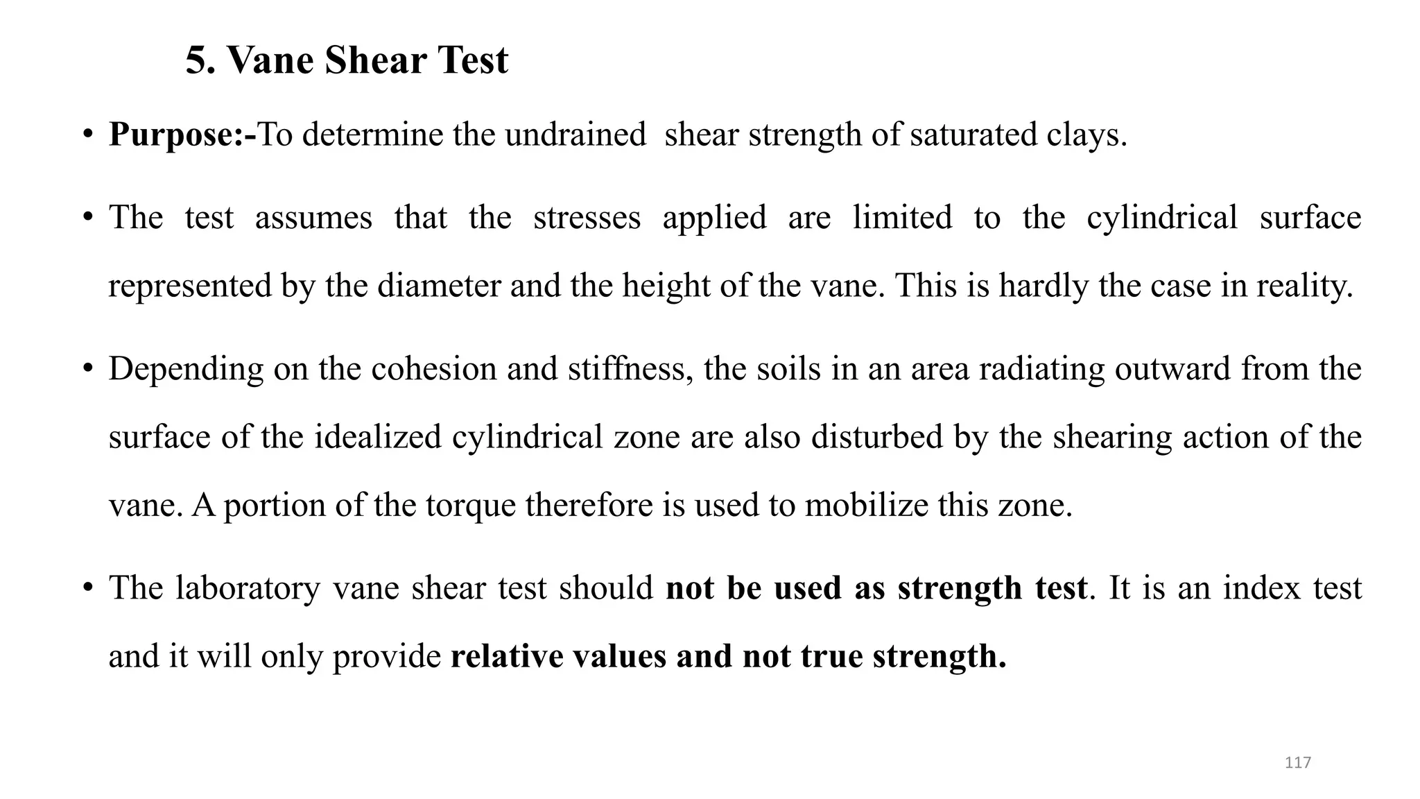 5. Vane Shear Test
• Purpose:-To determine the undrained shear strength of saturated clays.
• The test assumes that the stresses applied are limited to the cylindrical surface
represented by the diameter and the height of the vane. This is hardly the case in reality.
• Depending on the cohesion and stiffness, the soils in an area radiating outward from the
surface of the idealized cylindrical zone are also disturbed by the shearing action of the
vane. A portion of the torque therefore is used to mobilize this zone.
• The laboratory vane shear test should not be used as strength test. It is an index test
and it will only provide relative values and not true strength.
117
 